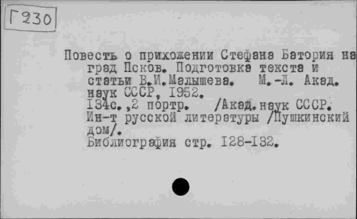 ﻿Г230
Повесть о приложении Стефана Батория ні град Псков. Подготовка текста и статьи В» И. Малышева.	М.-Л. Акад,
наук СССР, 1952.
134с. ,2 портр. /Акад, наук СССР.
Ин-т русской литературы /Пушкинский дом/.
Библиография стр. 128-132.